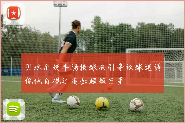 贝林厄姆半场换球衣引争议球迷调侃他自视过高如超级巨星