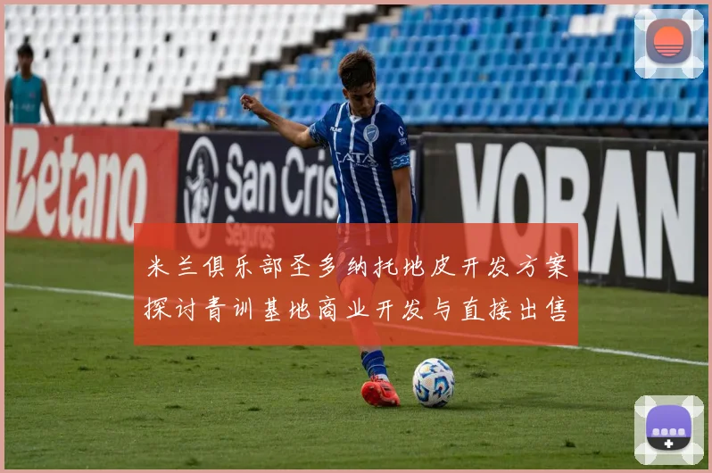 米兰俱乐部圣多纳托地皮开发方案探讨青训基地商业开发与直接出售的利弊分析
