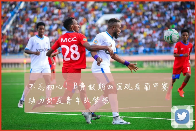 不忘初心！B费假期回国观看葡甲赛助力好友青年队梦想