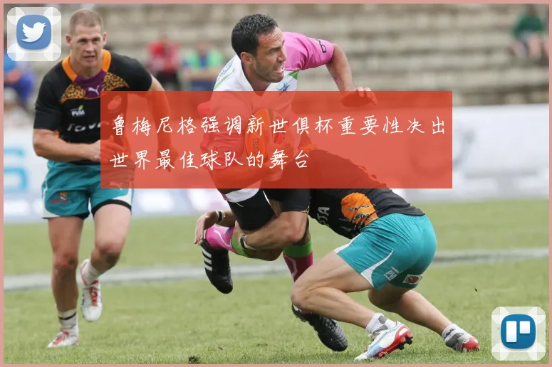 鲁梅尼格强调新世俱杯重要性决出世界最佳球队的舞台