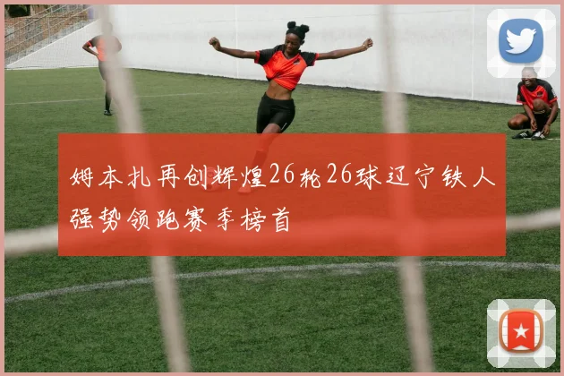 姆本扎再创辉煌26轮26球辽宁铁人强势领跑赛季榜首