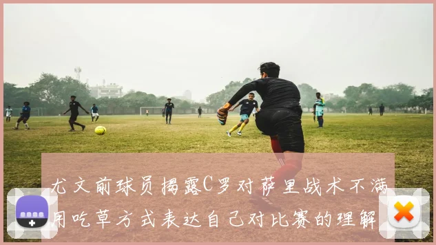 尤文前球员揭露C罗对萨里战术不满用吃草方式表达自己对比赛的理解