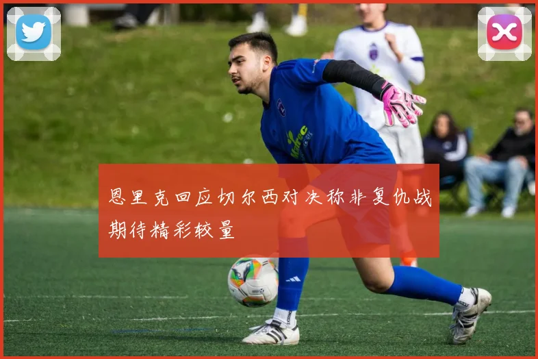 恩里克回应切尔西对决称非复仇战期待精彩较量