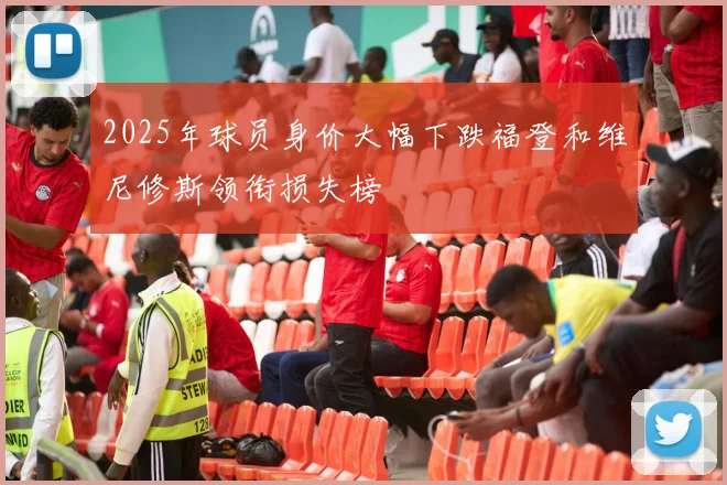2025年球员身价大幅下跌福登和维尼修斯领衔损失榜