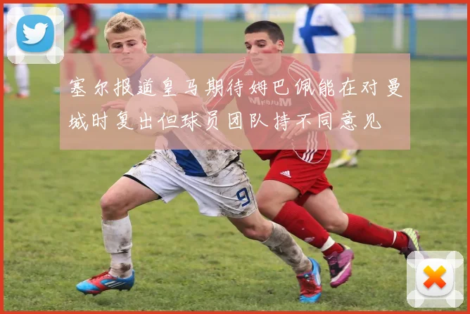 塞尔报道皇马期待姆巴佩能在对曼城时复出但球员团队持不同意见