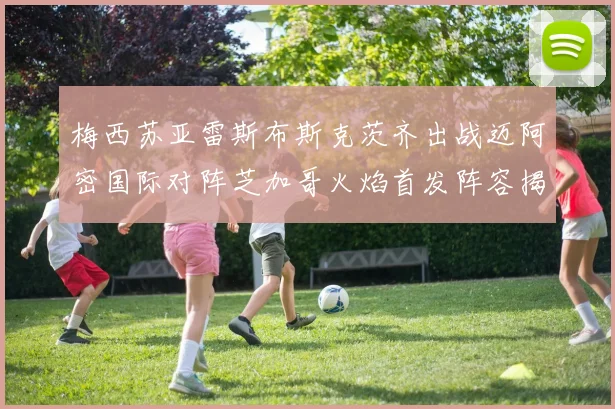梅西苏亚雷斯布斯克茨齐出战迈阿密国际对阵芝加哥火焰首发阵容揭晓